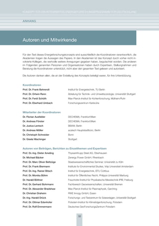 KoNzepT für eiN iNTegrierTes eNergieforschUNgsprogrAmm für DeUTschLAND


anhang




Autoren und Mitwirkende

für den Text dieses energieforschungskonzepts sind ausschließlich die Koordinatoren verantwortlich, die
Akademien tragen die Aussagen des papiers. in den Akademien ist das Konzept durch vorher nicht in-
volvierte Kollegen, die wertvolle weitere Anregungen gegeben haben, begutachtet worden. Die anderen
im folgenden genannten personen und organisationen haben durch expertisen, stellungnahmen und
Beratung die Koordinatoren unterstützt, nicht aber den gesamten Text gelesen und autorisiert.

Die Autoren danken allen, die an der erstellung des Konzepts beteiligt waren, für ihre Unterstützung.


Koordinatoren
Prof. Dr. Frank Behrendt                  institut für energietechnik, TU Berlin
Prof. Dr. Ortwin renn                     Abteilung für Technik- und Umweltsoziologie, Universität stuttgart
Prof. Dr. Ferdi schüth                    max-planck-institut für Kohlenforschung, mülheim/ruhr
Prof. Dr. Eberhard Umbach                 forschungszentrum Karlsruhe


Mitarbeiter der Koordinatoren
Dr. Florian ausfelder                     DechemA, frankfurt/main
Dr. andreas Förster                       DechemA, frankfurt/main
Dr. Justus lentsch                        BBAW, Berlin
Dr. andreas möller                        acatech hauptstadtbüro, Berlin
Dr. christoph schneider                   Bonn
Dr. gisela Wachinger                      stuttgart


Autoren von Beiträgen, Berichten zu Einzelthemen und Expertisen
Prof. Dr.-Ing. Dieter ameling             ThyssenKrupp steel Ag, oberhausen
Dr. michael Bäcker                        zenergy power gmbh, rheinbach
Prof. Dr. marc Oliver Bettzüge            staatswissenschaftliches seminar, Universität zu Köln
Prof. Dr. Frank Biermann                  institute for environmental studies, Vrije Universiteit Amsterdam
Prof. Dr.-Ing. rainer Bitsch              institut für energietechnik, BTU cottbus
Prof. Dr. monika Böhm                     institut für Öffentliches recht, philipps-Universität marburg
Dr. harald Böttner                        fraunhofer-institut für physikalische messtechnik ipm, freiburg
Prof. Dr. gerhard Bohrmann                fachbereich geowissenschaften, Universität Bremen
Prof. Dr. alexander Bradshaw              max-planck-institut für plasmaphysik, garching
Dr. christian Draheim                     rWe innogy gmbh, essen
Dr.-Ing. harald Drück                     forschungs- und Testzentrum für solaranlagen, Universität stuttgart
Prof. Dr. Ottmar Edenhofer                potsdam-institut für Klimafolgenforschung, potsdam
Prof. Dr. rolf Emmermann                  Deutsches geoforschungszentrum potsdam



                                                      58
 