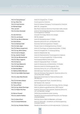 KoNzepT für eiN iNTegrierTes eNergieforschUNgsprogrAmm für DeUTschLAND


                                                                                          anhang




Prof. Dr. georg Erdmann            institut für energietechnik, TU Berlin
Dr.-Ing. Peter Fritz               forschungszentrum Karlsruhe
Prof. Dr. horst geckeis            institut für Nukleare entsorgung, forschungszentrum Karlsruhe
Dr. michael geiger                 BAsf se, Ludwigshafen
Prof. Juri grin                    max-planck-institut für chemische physik fester stoffe, Dresden
Prof. Dr. armin grunwald           institut für Technikfolgenabschätzung und systemanalyse,
                                   forschungszentrum Karlsruhe
Dr. Uwe hermann                    corporate Technology, siemens Ag, erlangen
Prof. Dr. lutz heuser              sAp Ag, Walldorf
Prof. Dr.-Ing. Bernd hillemeier    institut für Bauingenieurwesen, TU Berlin
Dr. horst hüners                   Deutsches zentrum für Luft- und raumfahrt, Köln
Prof. Dr. reinhard hüttl           Deutsches geoforschungszentrum, potsdam
Prof. Dr. carlo Jäger              potsdam-institut für Klimafolgenforschung, potsdam
Prof. Dr. helmut Jungermann        institut für psychologie und Arbeitswissenschaften, TU Berlin
Prof. Dr.-Ing. alfons Kather       institut für energietechnik, TU hamburg-harburg
Prof. Dr. gernot Klepper           institut für Weltwirtschaft, Kiel
Dr.-Ing. Joachim Knebel            institut für reaktorsicherheit, forschungszentrum Karlsruhe
Prof. Dr.-Ing. michael Kurrat      institut für hochspannungstechnik, TU Braunschweig
Prof. Dr. claus leggewie           Kulturwissenschaftliches institut essen
Prof. Dr. Karl leo                 institut für Angewandte physik, TU Dresden
Prof. Dr. Franz makeschin          institut für Bodenkunde und standortlehre, TU Dresden
Prof. Dr. Dirk messner             Deutsches institut für entwicklungspolitik, Bonn
Dr. Bernhard milow                 Deutsches zentrum für Luft- und raumfahrt, Köln
Dr. matthias müller-mienack        Vattenfall europe Transmission gmbh, Berlin
Prof. Dr. hans müller-steinhagen   institut für Technische Thermodynamik, Deutsches zentrum für
                                   Luft und raumfahrt, stuttgart
Prof. Dr. Julian nida-rümelin      geschwister-scholl-institut für politische Wissenschaft,
                                   LmU münchen
Prof. Dr. Kornelius nielsch        institut für Angewandte physik, Universität hamburg
Dr. zoltán nochta                  sAp research cec, Karlsruhe
Dr. thai lai Pham                  sector healthcare and corporate Technology, siemens, erlangen
Prof. Dr.-Ing. stefan Pischinger   institut für Verbrennungskraftmaschinen, rWTh Aachen
Prof. Dr. robert Pitz-Paal         institut für Technische Thermodynamik, Deutsches zentrum für
                                   Luft- und raumfahrt, stuttgart
Dr. Werner Prusseit                TheVA Dünnschichttechnik gmbh, ismaning
Prof. Dr. Joachim radkau           fakultät für geschichtswissenschaft,philosophie und Theologie,
                                   Universität Bielefeld
Prof. Dr. Bernd rech               helmholtz-zentrum Berlin für materialien und energie
Prof. Dr. Eckard rehbinder         institut für Wirtschafts-, Umweltrecht und rechtsvergleichung,
                                   Universität frankfurt
Prof. Dr.-Ing. christian rehtanz   fakultät für elektrotechnik und informationstechnik, TU Dortmund


                                             59
 