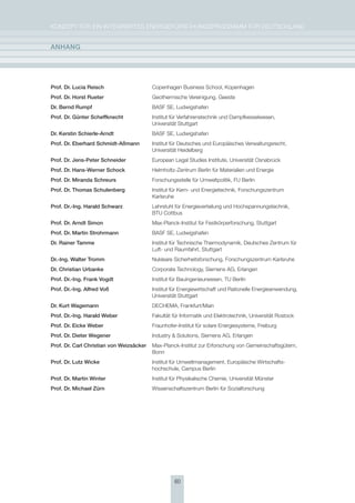 KoNzepT für eiN iNTegrierTes eNergieforschUNgsprogrAmm für DeUTschLAND


anhang




Prof. Dr. lucia reisch                    copenhagen Business school, Kopenhagen
Prof. Dr. horst rueter                    geothermische Vereinigung, geeste
Dr. Bernd rumpf                           BAsf se, Ludwigshafen
Prof. Dr. günter scheffknecht             institut für Verfahrenstechnik und Dampfkesselwesen,
                                          Universität stuttgart
Dr. Kerstin schierle-arndt                BAsf se, Ludwigshafen
Prof. Dr. Eberhard schmidt-aßmann         institut für Deutsches und europäisches Verwaltungsrecht,
                                          Universität heidelberg
Prof. Dr. Jens-Peter schneider            european Legal studies institute, Universität osnabrück
Prof. Dr. hans-Werner schock              helmholtz-zentrum Berlin für materialien und energie
Prof. Dr. miranda schreurs                forschungsstelle für Umweltpolitik, fU Berlin
Prof. Dr. thomas schulenberg              institut für Kern- und energietechnik, forschungszentrum
                                          Karlsruhe
Prof. Dr.-Ing. harald schwarz             Lehrstuhl für energieverteilung und hochspannungstechnik,
                                          BTU cottbus
Prof. Dr. arndt simon                     max-planck-institut für festkörperforschung, stuttgart
Prof. Dr. martin strohrmann               BAsf se, Ludwigshafen
Dr. rainer tamme                          institut für Technische Thermodynamik, Deutsches zentrum für
                                          Luft- und raumfahrt, stuttgart
Dr.-Ing. Walter tromm                     Nukleare sicherheitsforschung, forschungszentrum Karlsruhe
Dr. christian Urbanke                     corporate Technology, siemens Ag, erlangen
Prof. Dr.-Ing. Frank vogdt                institut für Bauingenieurwesen, TU Berlin
Prof. Dr.-Ing. alfred voß                 institut für energiewirtschaft und rationelle energieanwendung,
                                          Universität stuttgart
Dr. Kurt Wagemann                         DechemA, frankfurt/main
Prof. Dr.-Ing. harald Weber               fakultät für informatik und elektrotechnik, Universität rostock
Prof. Dr. Eicke Weber                     fraunhofer-institut für solare energiesysteme, freiburg
Prof. Dr. Dieter Wegener                  industry & solutions, siemens Ag, erlangen
Prof. Dr. carl christian von Weizsäcker   max-planck-institut zur erforschung von gemeinschaftsgütern,
                                          Bonn
Prof. Dr. lutz Wicke                      institut für Umweltmanagement, europäische Wirtschafts-
                                          hochschule, campus Berlin
Prof. Dr. martin Winter                   institut für physikalische chemie, Universität münster
Prof. Dr. michael zürn                    Wissenschaftszentrum Berlin für sozialforschung




                                                    60
 
