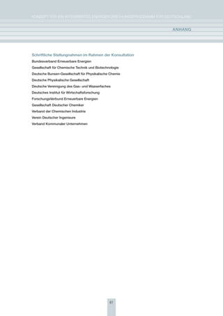 KoNzepT für eiN iNTegrierTes eNergieforschUNgsprogrAmm für DeUTschLAND


                                                             anhang




Schriftliche Stellungnahmen im Rahmen der Konsultation
Bundesverband Erneuerbare Energien
gesellschaft für chemische technik und Biotechnologie
Deutsche Bunsen-gesellschaft für Physikalische chemie
Deutsche Physikalische gesellschaft
Deutsche vereinigung des gas- und Wasserfaches
Deutsches Institut für Wirtschaftsforschung
Forschungsverbund Erneuerbare Energien
gesellschaft Deutscher chemiker
verband der chemischen Industrie
verein Deutscher Ingenieure
verband Kommunaler Unternehmen




                                               61
 