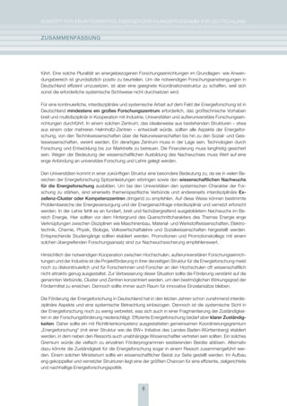 KoNzepT für eiN iNTegrierTes eNergieforschUNgsprogrAmm für DeUTschLAND


zUsammEnFassUng




führt. eine solche pluralität an energiebezogenen forschungseinrichtungen im grundlagen- wie Anwen-
dungsbereich ist grundsätzlich positiv zu beurteilen. Um die notwendigen forschungsanstrengungen in
Deutschland effizient umzusetzen, ist aber eine geeignete Koordinationsstruktur zu schaffen, weil sich
sonst die erforderliche systemische sichtweise nicht durchsetzen wird.

für eine kontinuierliche, interdisziplinäre und systemische Arbeit auf dem feld der energieforschung ist in
Deutschland mindestens ein großes Forschungszentrum erforderlich, das großtechnische Vorhaben
breit und multidisziplinär in Kooperation mit industrie, Universitäten und außeruniversitäre forschungsein-
richtungen durchführt. in einem solchen zentrum, das idealerweise aus bestehenden strukturen – etwa
aus einem oder mehreren helmholtz-zentren – entwickelt würde, sollten alle Aspekte der energiefor-
schung, von den Technikwissenschaften über die Naturwissenschaften bis hin zu den sozial- und geis-
teswissenschaften, vereint werden. ein derartiges zentrum muss in der Lage sein, Technologien durch
forschung und entwicklung bis zur marktreife zu betreuen. Die finanzierung muss langfristig gesichert
sein. Wegen der Bedeutung der wissenschaftlichen Ausbildung des Nachwuchses muss Wert auf eine
enge Anbindung an universitäre forschung und Lehre gelegt werden.

Den Universitäten kommt in einer zukünftigen struktur eine besondere Bedeutung zu, da sie in vielen Be-
reichen der energieforschung spitzenleistungen erbringen sowie den wissenschaftlichen nachwuchs
für die Energieforschung ausbilden. Um bei den Universitäten den systemischen charakter der for-
schung zu stärken, sind einerseits themenspezifische Verbünde und andererseits interdisziplinäre Ex-
zellenz-cluster oder Kompetenzzentren dringend zu empfehlen. Auf diese Weise können bestimmte
problembereiche der energieversorgung und der energienachfrage interdisziplinär und vernetzt erforscht
werden. in der Lehre fehlt es an fundiert, breit und fachübergreifend ausgebildetem Nachwuchs im Be-
reich energie. hier sollten vor dem hintergrund des Querschnittcharakters des Themas energie enge
Verknüpfungen zwischen Disziplinen wie maschinenbau, material- und Werkstoffwissenschaften, elektro-
technik, chemie, physik, Biologie, Volkswirtschaftslehre und sozialwissenschaften hergestellt werden.
entsprechende studiengänge sollten etabliert werden. promotionen und promotionskollegs mit einem
solchen übergreifenden forschungsansatz sind zur Nachwuchssicherung empfehlenswert.

hinsichtlich der notwendigen Kooperation zwischen hochschulen, außeruniversitären forschungseinrich-
tungen und der industrie ist die projektförderung in ihrer derzeitigen struktur für die energieforschung meist
noch zu diskontinuierlich und für forscherinnen und forscher an den hochschulen oft wissenschaftlich
nicht attraktiv genug ausgestaltet. zur Verbesserung dieser situation sollte die förderung verstärkt auf die
genannten Verbünde, cluster und zentren konzentriert werden, um den bestmöglichen Wirkungsgrad der
fördermittel zu erreichen. Dennoch sollte immer auch raum für innovative einzelansätze bleiben.

Die förderung der energieforschung in Deutschland hat in den letzten Jahren schon zunehmend interdis-
ziplinäre Aspekte und eine systemische Betrachtung einbezogen. Dennoch ist die systemische sicht in
der energieforschung noch zu wenig verbreitet, was sich auch in einer fragmentierung der zuständigkei-
ten in der forschungsförderung niederschlägt. effiziente energieforschung bedarf aber klarer zuständig-
keiten. Daher sollte ein mit richtlinienkompetenz ausgestatteten gemeinsamen Koordinierungsgremium
„energieforschung“ (mit einer struktur wie die BW+ initiative des Landes Baden-Württemberg) etabliert
werden, in dem neben den ressorts auch unabhängige Wissenschaftler vertreten sein sollten. ein solches
gremium würde die vielfach zu einzelnen förderprogrammen existierenden Beiräte ablösen. Alternativ
dazu könnte die zuständigkeit für die energieforschung sogar in einem ressort zusammengeführt wer-
den. einem solchen ministerium sollte ein wissenschaftlicher Beirat zur seite gestellt werden. im Aufbau
eng gekoppelter und vernetzter strukturen liegt eine der größten chancen für eine effiziente, zielgerichtete
und nachhaltige energieforschungspolitik.



                                                      8
 