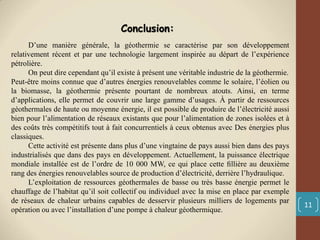 11
D’une manière générale, la géothermie se caractérise par son développement
relativement récent et par une technologie largement inspirée au départ de l’expérience
pétrolière.
On peut dire cependant qu’il existe à présent une véritable industrie de la géothermie.
Peut-être moins connue que d’autres énergies renouvelables comme le solaire, l’éolien ou
la biomasse, la géothermie présente pourtant de nombreux atouts. Ainsi, en terme
d’applications, elle permet de couvrir une large gamme d’usages. À partir de ressources
géothermales de haute ou moyenne énergie, il est possible de produire de l’électricité aussi
bien pour l’alimentation de réseaux existants que pour l’alimentation de zones isolées et à
des coûts très compétitifs tout à fait concurrentiels à ceux obtenus avec Des énergies plus
classiques.
Cette activité est présente dans plus d’une vingtaine de pays aussi bien dans des pays
industrialisés que dans des pays en développement. Actuellement, la puissance électrique
mondiale installée est de l’ordre de 10 000 MW, ce qui place cette ﬁllière au deuxième
rang des énergies renouvelables source de production d’électricité, derrière l’hydraulique.
L’exploitation de ressources géothermales de basse ou très basse énergie permet le
chauffage de l’habitat qu’il soit collectif ou individuel avec la mise en place par exemple
de réseaux de chaleur urbains capables de desservir plusieurs milliers de logements par
opération ou avec l’installation d’une pompe à chaleur géothermique.
Conclusion:
 