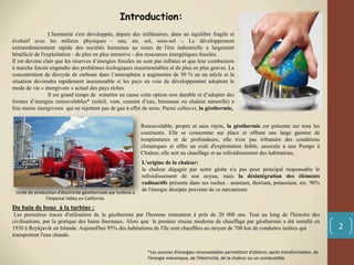 Introduction:
L'humanité s'est développée, depuis des millénaires, dans un équilibre fragile et
évolutif avec les milieux physiques - eau, air, sol, sous-sol -. Le développement
extraordinairement rapide des sociétés humaines au cours de l'ère industrielle a largement
bénéficié de l'exploitation - de plus en plus intensive - des ressources énergétiques fossiles.
Il est devenu clair que les réserves d’énergies fossiles ne sont pas infinies et que leur combustion
à marche forcée engendre des problèmes écologiques insurmontables et de plus en plus graves. La
concentration de dioxyde de carbone dans l’atmosphère a augmentée de 50 % en un siècle et la
situation deviendra rapidement insoutenable si les pays en voie de développement adoptent le
mode de vie « énergivore » actuel des pays riches
Il est grand temps de remettre en cause cette option non durable et d’adopter des
formes d’énergies renouvelables* (soleil, vent, courant d’eau, biomasse ou chaleur naturelle) a
fois moins énergivores qui ne rejettent pas de gaz à effet de serre. Parmi celles-ci, la géothermie,
*Les sources d’énergies renouvelables permettent d’obtenir, après transformation, de
l’énergie mécanique, de l’électricité, de la chaleur ou un combustible
Renouvelable, propre et sans rejets, la géothermie est présente sur tous les
continents. Elle se consomme sur place et offrant une large gamme de
températures et de profondeurs, elle n'est pas tributaire des conditions
climatiques et offre un coût d'exploitation faible, associée à une Pompe à
Chaleur, elle sert au chauffage et au refroidissement des habitations.
L'origine de la chaleur:
la chaleur dégagée par notre globe n'a pas pour principal responsable le
refroidissement de son noyau, mais la désintégration des éléments
radioactifs présents dans ses roches : uranium, thorium, potassium, etc. 90%
de l'énergie dissipée provient de ce mécanisme.
Unité de production d'électricité géothermale par turbine à
l'Imperial Valley en Californie.
2
Du bain de boue à la turbine :
Les premières traces d'utilisation de la géothermie par l'homme remontent à près de 20 000 ans. Tout au long de l'histoire des
civilisations, par la pratique des bains thermaux. Alors que le premier réseau moderne de chauffage par géothermie a été installé en
1930 à Reykjavik en Islande. Aujourd'hui 95% des habitations de l'île sont chauffées au moyen de 700 km de conduites isolées qui
transportent l'eau chaude.
 