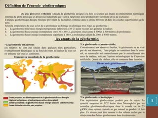 Définition de l’énergie géothermique:
Du grec gêo(terre) et themos (chaud), la géothermie désigne à la fois la science qui étudie les phénomènes thermiques
internes du globe ainsi que les processus industriels qui visent à l'exploiter, pour produire de l'électricité et/ou de la chaleur.
L'énergie géothermique désigne l'énergie provenant de la chaleur contenue dans la croûte terrestre et dans les couches superficielles de la
terre.
Selon la temperature du sous sol et de la profondeur du forrage on distingue trois types de géothermie :
a. La géothermie très basse énergie (température inférieure à 30 C) ayant recours aux pompes à chaleur;
b. La géothermie basse énergie (température entre 30 et 90 C), gisements situés entre 1 500 et 2 500 mètres de profondeur;
c. La géothermie haute énergie (température supérieure à 150 C) profondeurs allant de 2 000 à 4 000 mètres.
*La géothermie est écologique :
Une exploitation géothermique produit peu de rejets. La
quantité moyenne de CO2 émise dans l'atmosphère par les
centrales géo-thermo-électriques dans le monde est de 55
g/kWh, alors qu'une centrale au gaz naturel en produit 10 fois
plus. Ce niveau peut être ramené à des valeurs nulles par la
réinjection des fluides géothermaux dans les réservoirs.
*La géothermie est renouvelable:
Contrairement aux réserves fossiles, la géothermie ne se vide
pas de son réservoir, l'eau piégée ou transitant dans le sous-
sol, se renouvelle soit naturellement par le ruissellement des
eaux de surface, soit par l’option technologique de l’injection
artificielle. Quant à la chaleur, elle est contenue dans la roche.
*La géothermie est partout:
ces réserves ne sont pas situées dans quelques sites particuliers,
éventuellement désertiques ou au fond des mers la chaleur du sous-sol
est présente sur tous les continents.
Zones propices au développement de la géothermie haute énergie
(régions tectoniques et volcaniques actives émergées)
Zones favorables à la géothermie basse énergie (bassins sédimentaires)
Zones de socle cristallin peu propices
Ressources mondiale de la géothermie:
3
les atouts de la géothermie:
 