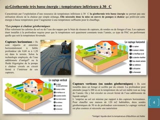 a)-Géothermie très basse énergie : température inférieure à 30 C
Caractérisée par l’exploitation d’une ressource de température inférieure à 30 C la géothermie très basse énergie ne permet pas une
utilisation directe de la chaleur par simple échange. Elle nécessite donc la mise en œuvre de pompes à chaleur qui prélèvent cette
énergie à basse température pour l’augmenter à une température suffisante pour le chauffage.
*Les pompes à chaleur géothermiques
Elles valorisent les calories du sol ou de l’eau des nappes par le biais de réseaux de capteurs, de sondes ou de forages d’eau. Les capteurs
étant installés à la profondeur requise pour que la température soit quasiment constante toute l’année, ce type de PAC est performant
quelle que soit la température hivernale.
Capteurs horizontaux : Ils
sont répartis et enterrées
horizontalement à faible
profondeur (de 0,60 m à 1,20
m) dans le terrain. Selon la
technologie employée, de l’eau
additionnée d’antigel* ou le
fluide frigorigène de la pompe
à chaleur circule en circuit
fermé à l’intérieur de ces
capteurs.
Capteurs verticaux (ou sondes géothermiques) : Ils sont
installés dans un forage et scellés par du ciment. La profondeur peut
atteindre jusqu’à 200 m où la température du sol est stable tout au long
de l’année. On y fait circuler en circuit fermé de l’eau additionnée de
liquide antigel.
L ’emprise au sol est minime par rapport à des capteurs horizontaux.
Pour chauffer une maison de 120 m2 habitables, deux sondes
géothermiques de 50 m de profondeur conviennent.Le captage vertical
est plus couteux et nécessite une autoristion
*Antigel: liquide dont la température d’ébullition est faible
4
 