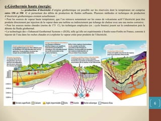 c-Géothermie haute énergie:
La production d’électricité d’origine géothermique est possible sur les réservoirs dont la température est comprise
entre 150 et 350 C et permettant des débits de production de fluides suffisants. Plusieurs méthodes et techniques de production
d’électricité géothermiques existent actuellement :
• Pour les sources de vapeur haute température, que l’on retrouve notamment sur les zones de volcanisme actif l’électricité peut être
produite directement par injection de la vapeur dans une turbine ou indirectement par échange de chaleur avec une eau moins corrosive.
• Pour les sources moins chaudes (moins de 175 C), les techniques employées (ex : cycle binaire) jouent sur la condensation puis la
détente du fluide géothermal.
• La technologie des « Enhanced Geothermal Systems » (EGS), telle qu’elle est expérimentée à Soultz-sous-Forêts en France, consiste à
injecter de l’eau dans les roches chaudes et à exploiter la vapeur créée pour produire de l’électricité.
6
 