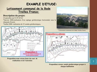 7
Description du projet:
22 parcelles sur S=29 267m²
*Janvier 2008:realisation d’un captage géothermique horizontale sous la
chaussée d’accès
*Juillet 2008: réalisation de 22 sondes géothermiques,
Lotissement communal de la Bade
Treilles France:
Lotissement communal de la Bade Treilles France
Proposition nom retenu faute du cout de
réalisation et de l’entretien
Proposition retenu :sonde géothermique propre à
chaque habitation
EXAMPLE D’ETUDE:
 