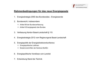 Rahmenbedingungen für das neue Energiegesetz
1. Energiestrategie 2050 des Bundesrates - Energiewende
2. Bundesrecht, insbesondere
3. Verfassung Kanton Basel-Landschaft § 115
4. Energiestrategie 2012 vom Regierungsrat Basel-Landschaft
5. Energiepolitik der Energiedirektorenkonferenz
 Artikel 89 der Bundesverfassung
 Artikel 9 Energiegesetz des Bundes
 Energiepolitische Leitlinien
 Mustervorschriften der Kantone MuKEn
6. Energiepolitische Vorstösse vom Landrat
7. Entwicklung Stand der Technik
 