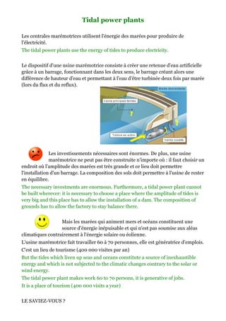 Tidal power plants

Les centrales marémotrices utilisent l'énergie des marées pour produire de
l'électricité.
The tidal power plants use the energy of tides to produce electricity.


Le dispositif d'une usine marémotrice consiste à créer une retenue d'
                                                                    d'eau artificielle
grâce à un barrage, fonctionnant dans les deux sens, le barrage créant alors une
différence de hauteur d'eau et permettant à l'eau d'être turbinée deux fois par marée
(lors du flux et du reflux).




              Les investissements nécessaires sont énormes. De plus, une usine
                                  nécessaires
              marémotrice ne peut pas être construite n'importe où : i faut choisir un
                                                                     il
endroit où l'amplitude des marées est très grande et ce lieu doit permettre
l'installation d'un barrage. La composition des sols doit permettre à l'usine de rester
en équilibre.
The necessary investments are enormous. Furthermore, a tidal power plant cannot
be built wherever: it is necessary to choose a place where the amplitude of tides is
very big and this place has to allow the installation of a dam. The composition of
grounds has to allow the factory to stay balance there.


                  Mais les marées qui animent mers et océans constituent une
                        es
                  source d'énergie inépuisable et qui n'est pas soumise aux aléas
climatiques contrairement à l'énergie so
                                      solaire ou éolienne.
L'usine marémotrice fait travailler 60 à 70 personnes, elle est génératrice d'emplois.
C'est un lieu de tourisme (400 000 visites par an)
But the tides which liven up seas and oceans constitute a source of inexhaustible
energy and which is not subjected to the climatic changes contrary to the solar or
wind energy.
The tidal power plant makes work 60 to 70 persons, it is generative of jobs.
It is a place of tourism (400 000 visits a year)


LE SAVIEZ-VOUS ?
 