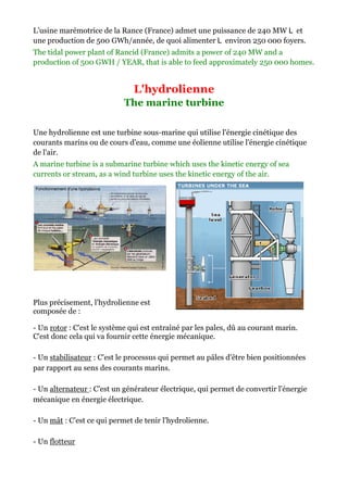 L’usine marémotrice de la Rance (
                                (France) admet une puissance de 240 MW et
une production de 500 GWh/année, de quoi alimenter environ 250 000 foyers.
The tidal power plant of Rancid (France) admits a power of 240 MW and a
production of 500 GWH / YEAR, that is able to feed approximately 250 000 homes.


                               L'hydrolienne
                            The marine turbine

Une hydrolienne est une turbine sous marine qui utilise l'énergie cinétique des
                                sous-marine
courants marins ou de cours d'eau, comme une éolienne utilise l'énergie cinétique
de l'air.
A marine turbine is a submarine turbine which uses the kinetic energy of sea
                                                     the
currents or stream, as a wind turbine uses the kinetic energy of the air.




Plus précisement, l'hydrolienne est
composée de :

- Un rotor : C'est le système qui est entraîné par les pales, dû au courant marin.
C'est donc cela qui va fournir cette énergie mécanique.
         c

- Un stabilisateur : C'est le processus qui permet au pâles d'être bien positionnées
par rapport au sens des courants marins.

- Un alternateur : C'est un générateur électrique, qui permet de convertir l'éner
                                                                           l'énergie
mécanique en énergie électrique.

- Un mât : C'est ce qui permet de tenir l'hydrolienne.

- Un flotteur
 