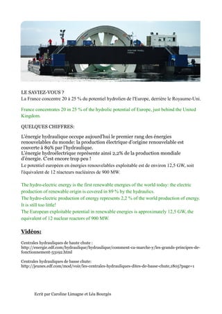LE SAVIEZ-VOUS ?
La France concentre 20 à 25 % du potentiel hydrolien de l'Europe, derrière le Royaume
                                                                              Royaume-Uni.

France concentrates 20 in 25 % of the hydrolic potential of Europe, just behind the United
Kingdom.

QUELQUES CHIFFRES:

L'énergie hydraulique occupe aujourd'hui le premier rang des énergies
renouvelables du monde: la production électrique d’origine renouvelable est
couverte à 89% par l’hydraulique.
L’énergie hydroélectrique représente ainsi 2,2% de la production mondiale
d’énergie. C'est encore trop peu !
Le potentiel européen en énergies renouvelables exploitable est de environ 12,5 GW, soit
l'équivalent de 12 réacteurs nucléaires de 900 MW.

The hydro-electric energy is the first renewable energies of the world today: the electric
              electric                 renewable
production of renewable origin is covered in 89 % by the hydraulics.
The hydro-electric production of energy represents 2,2 % of the world production of energy.
              electric
It is still too little!
The European exploitable potential in renewable energies is approximately 12,5 GW, the
equivalent of 12 nuclear reactors of 900 MW.

Vidéos:

Centrales hydrauliques de haute chute :
http://energie.edf.com/hydraulique/hydraulique/comment-ca-marche-y/les-
http://energie.edf.com/hydraulique/hydraulique/comment                -grands-principes-de-
fonctionnement-53192.html

Centrales hydrauliques de basse chute:
http://jeunes.edf.com/mod/voir/les-centrales-hydrauliques-dites-de-basse-chute,1805?page=1
http://jeunes.edf.com/mod/voir/les                                       chute,1805?page=1




      Ecrit par Caroline Limagne et Léa Bourgès
 