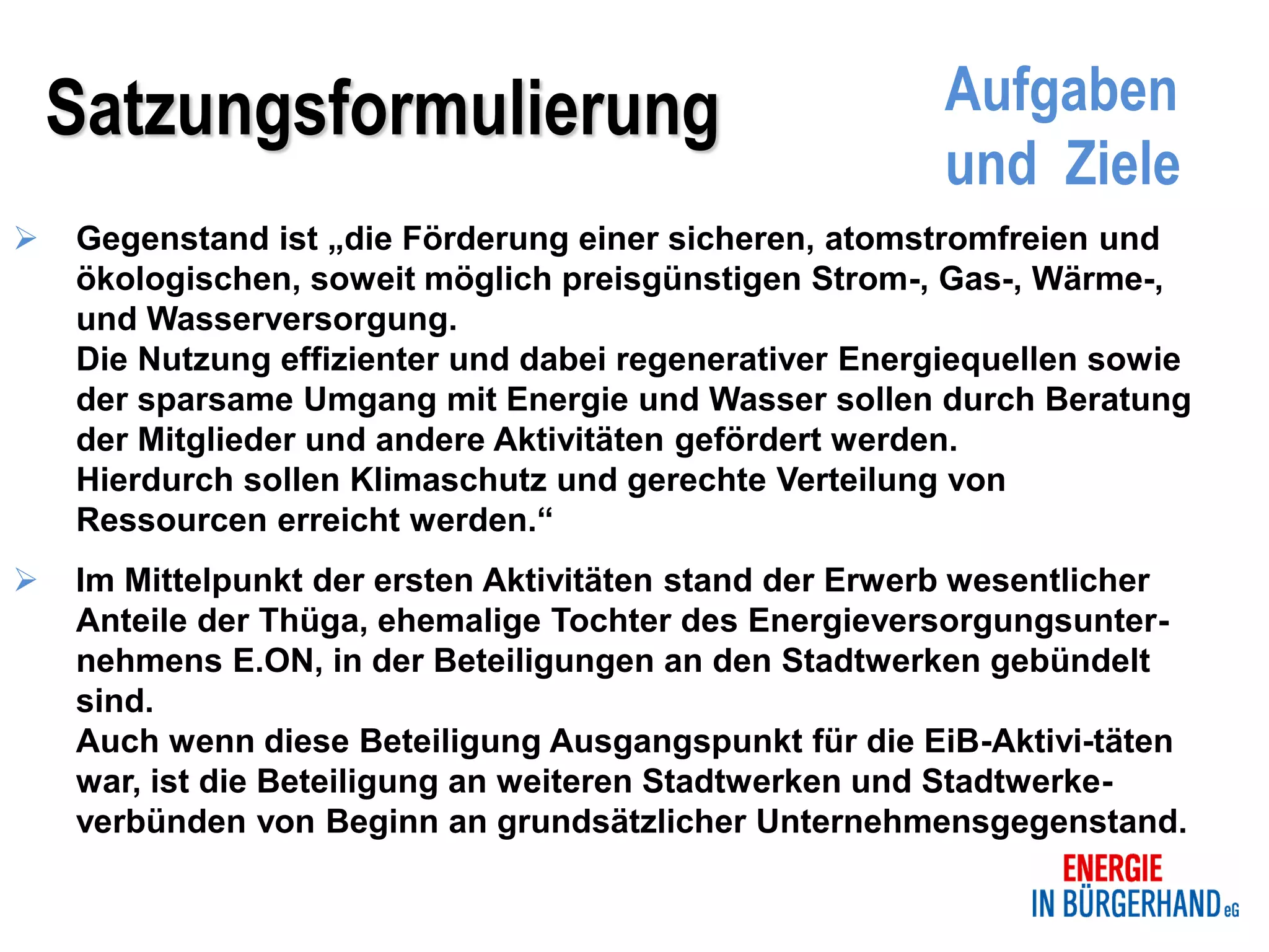 Satzungsformulierung                                Aufgaben
                                                        und Ziele
   Gegenstand ist „die Förderung einer sicheren, atomstromfreien und
    ökologischen, soweit möglich preisgünstigen Strom-, Gas-, Wärme-,
    und Wasserversorgung.
    Die Nutzung effizienter und dabei regenerativer Energiequellen sowie
    der sparsame Umgang mit Energie und Wasser sollen durch Beratung
    der Mitglieder und andere Aktivitäten gefördert werden.
    Hierdurch sollen Klimaschutz und gerechte Verteilung von
    Ressourcen erreicht werden.“
   Im Mittelpunkt der ersten Aktivitäten stand der Erwerb wesentlicher
    Anteile der Thüga, ehemalige Tochter des Energieversorgungsunter-
    nehmens E.ON, in der Beteiligungen an den Stadtwerken gebündelt
    sind.
    Auch wenn diese Beteiligung Ausgangspunkt für die EiB-Aktivi-täten
    war, ist die Beteiligung an weiteren Stadtwerken und Stadtwerke-
    verbünden von Beginn an grundsätzlicher Unternehmensgegenstand.
 