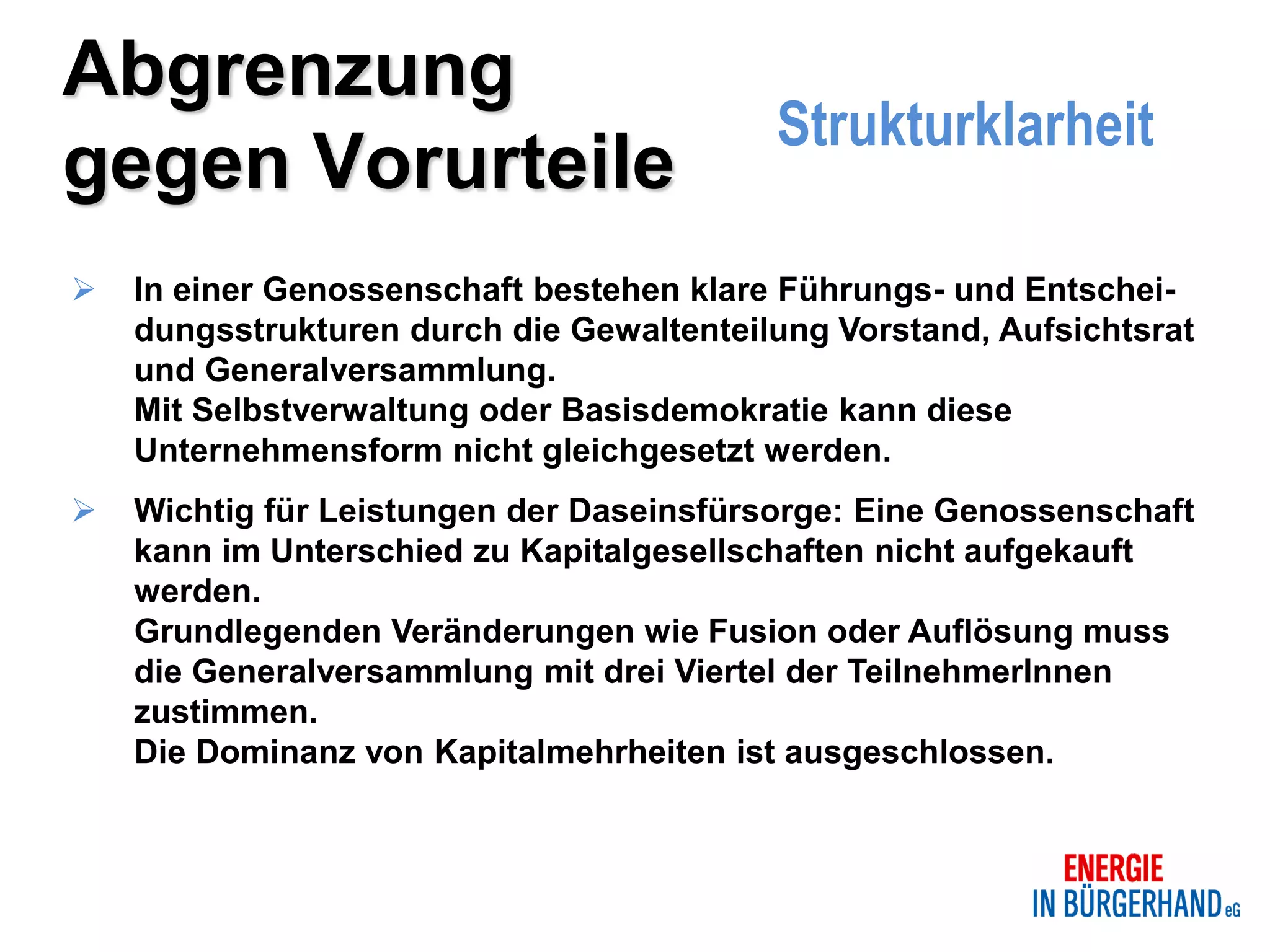 Abgrenzung
                                          Strukturklarheit
gegen Vorurteile
   In einer Genossenschaft bestehen klare Führungs- und Entschei-
    dungsstrukturen durch die Gewaltenteilung Vorstand, Aufsichtsrat
    und Generalversammlung.
    Mit Selbstverwaltung oder Basisdemokratie kann diese
    Unternehmensform nicht gleichgesetzt werden.
   Wichtig für Leistungen der Daseinsfürsorge: Eine Genossenschaft
    kann im Unterschied zu Kapitalgesellschaften nicht aufgekauft
    werden.
    Grundlegenden Veränderungen wie Fusion oder Auflösung muss
    die Generalversammlung mit drei Viertel der TeilnehmerInnen
    zustimmen.
    Die Dominanz von Kapitalmehrheiten ist ausgeschlossen.
 