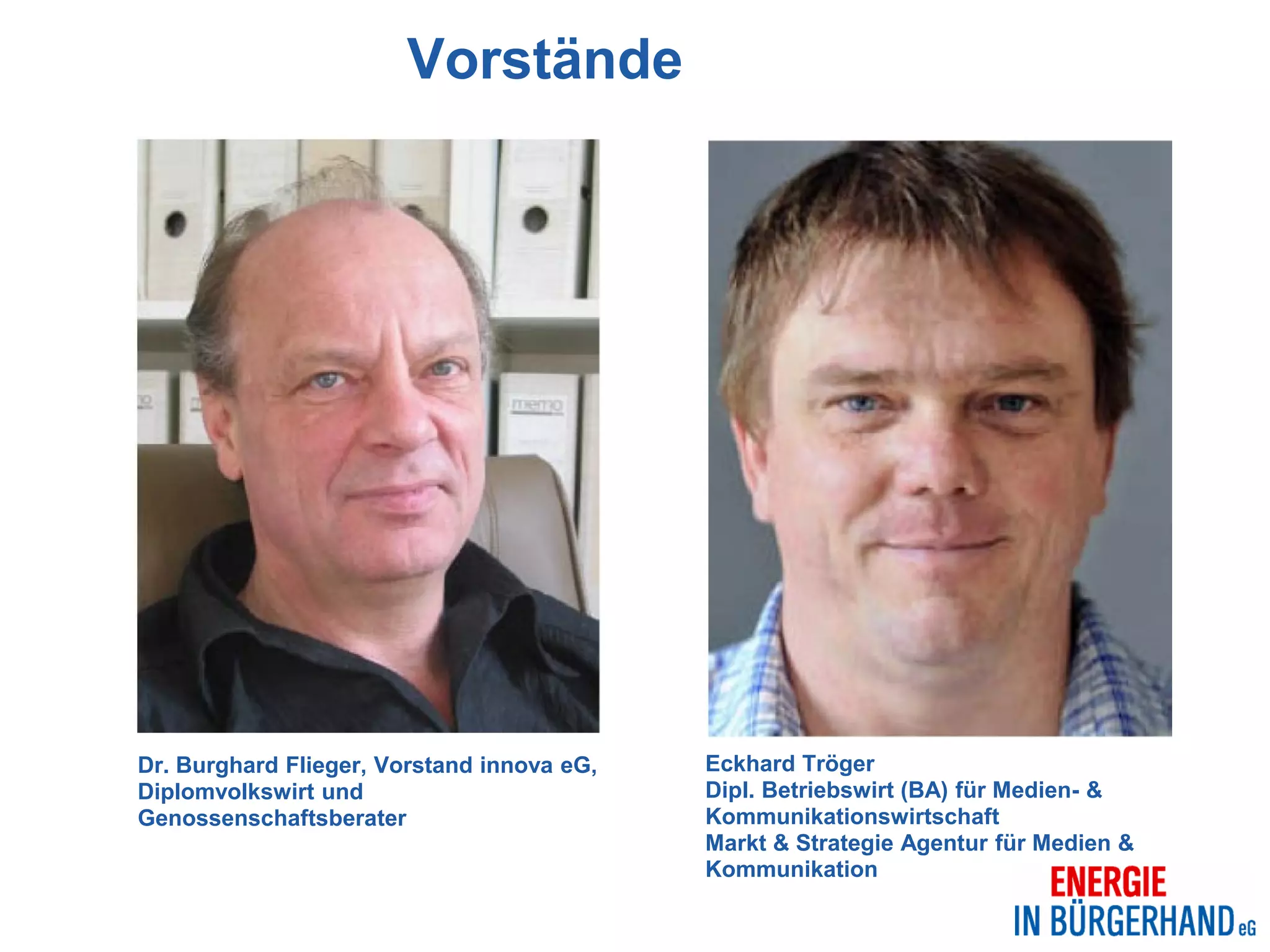 Vorstände




Dr. Burghard Flieger, Vorstand innova eG,   Eckhard Tröger
Diplomvolkswirt und                         Dipl. Betriebswirt (BA) für Medien- &
Genossenschaftsberater                      Kommunikationswirtschaft
                                            Markt & Strategie Agentur für Medien &
                                            Kommunikation
 