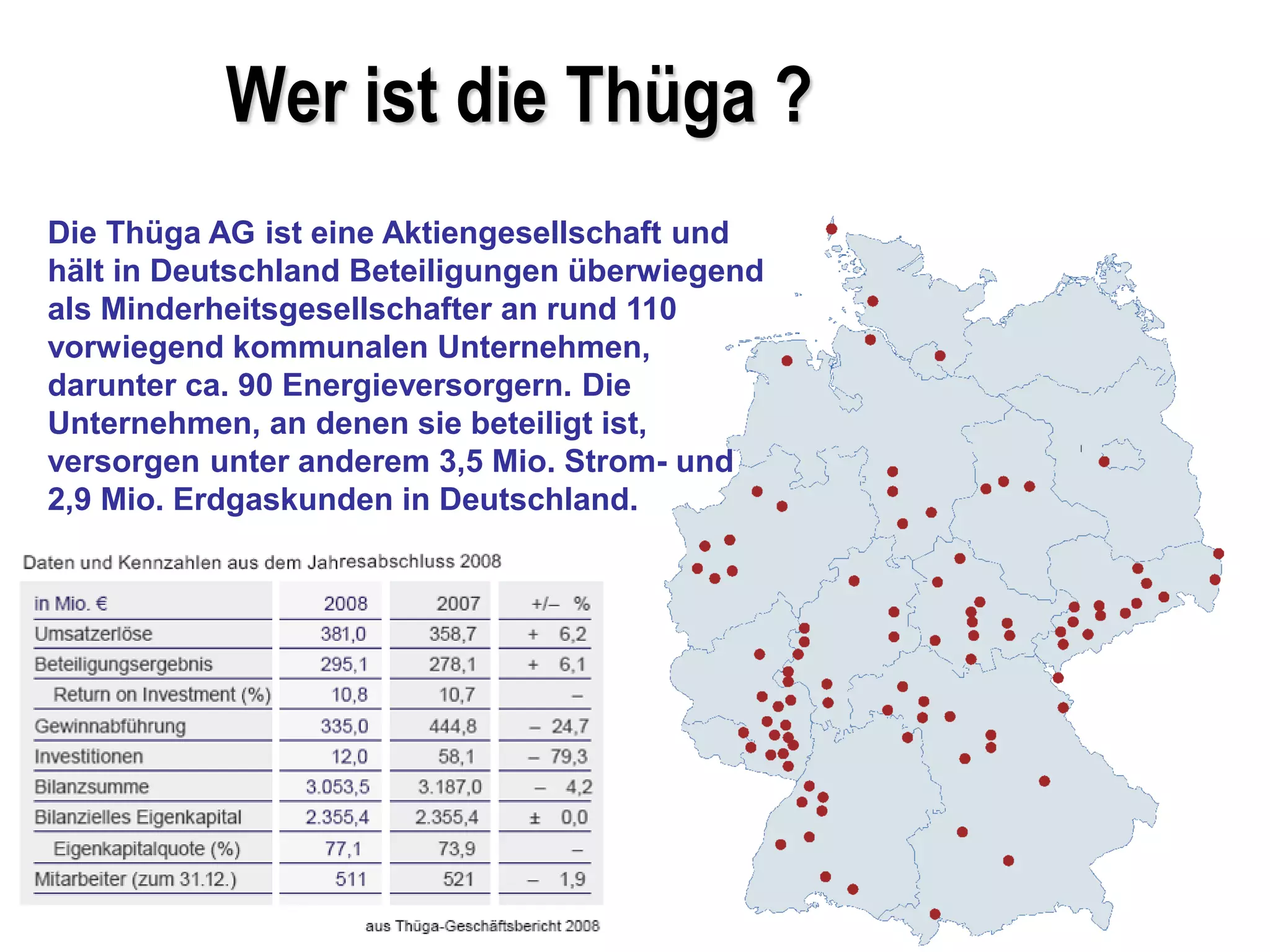 Wer ist die Thüga ?
Die Thüga AG ist eine Aktiengesellschaft und
hält in Deutschland Beteiligungen überwiegend
als Minderheitsgesellschafter an rund 110
vorwiegend kommunalen Unternehmen,
darunter ca. 90 Energieversorgern. Die
Unternehmen, an denen sie beteiligt ist,
versorgen unter anderem 3,5 Mio. Strom- und
2,9 Mio. Erdgaskunden in Deutschland.
 