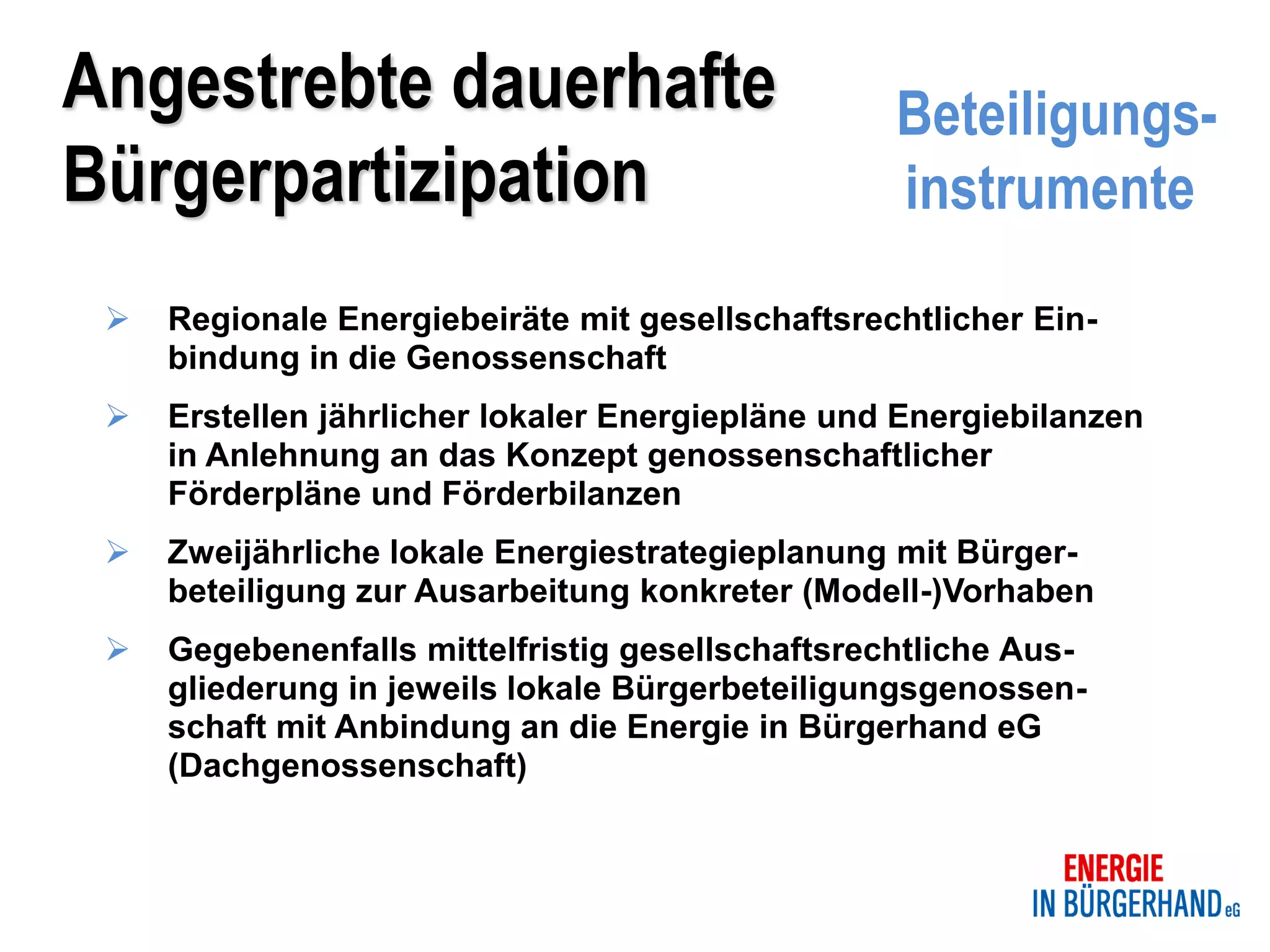 Angestrebte dauerhafte                            Beteiligungs-
Bürgerpartizipation                               instrumente
    Regionale Energiebeiräte mit gesellschaftsrechtlicher Ein-
     bindung in die Genossenschaft
    Erstellen jährlicher lokaler Energiepläne und Energiebilanzen
     in Anlehnung an das Konzept genossenschaftlicher
     Förderpläne und Förderbilanzen
    Zweijährliche lokale Energiestrategieplanung mit Bürger-
     beteiligung zur Ausarbeitung konkreter (Modell-)Vorhaben
    Gegebenenfalls mittelfristig gesellschaftsrechtliche Aus-
     gliederung in jeweils lokale Bürgerbeteiligungsgenossen-
     schaft mit Anbindung an die Energie in Bürgerhand eG
     (Dachgenossenschaft)
 