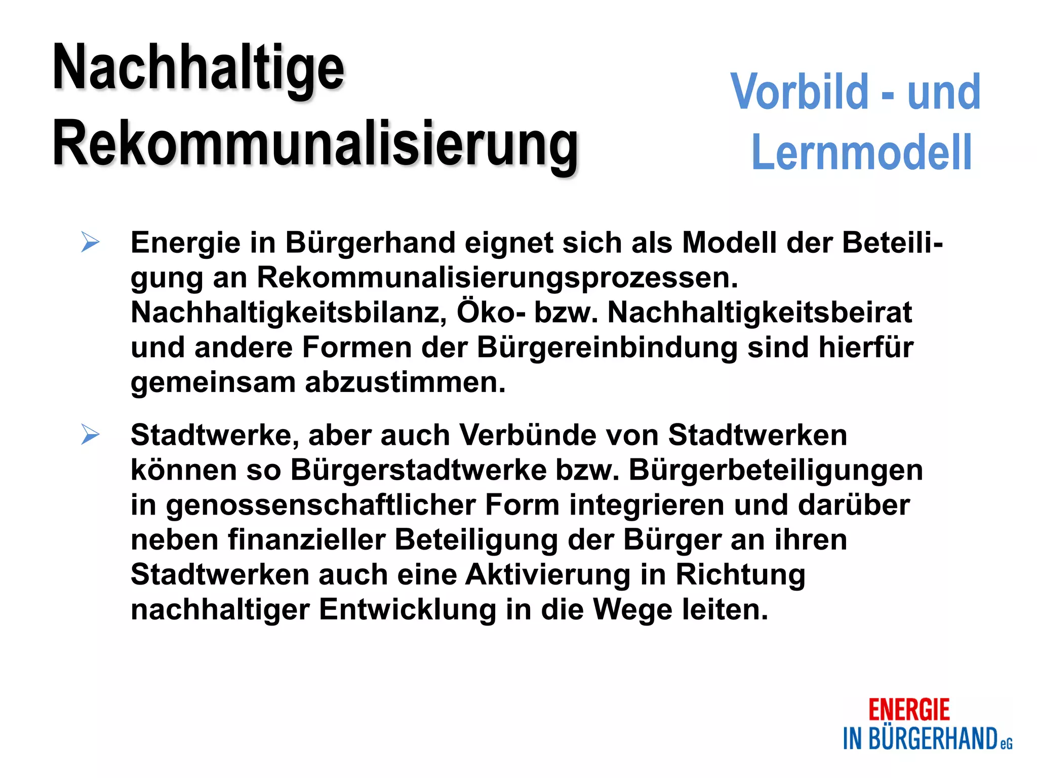 Nachhaltige                                 Vorbild - und
Rekommunalisierung                           Lernmodell
 Energie in Bürgerhand eignet sich als Modell der Beteili-
  gung an Rekommunalisierungsprozessen.
  Nachhaltigkeitsbilanz, Öko- bzw. Nachhaltigkeitsbeirat
  und andere Formen der Bürgereinbindung sind hierfür
  gemeinsam abzustimmen.
 Stadtwerke, aber auch Verbünde von Stadtwerken
  können so Bürgerstadtwerke bzw. Bürgerbeteiligungen
  in genossenschaftlicher Form integrieren und darüber
  neben finanzieller Beteiligung der Bürger an ihren
  Stadtwerken auch eine Aktivierung in Richtung
  nachhaltiger Entwicklung in die Wege leiten.
 