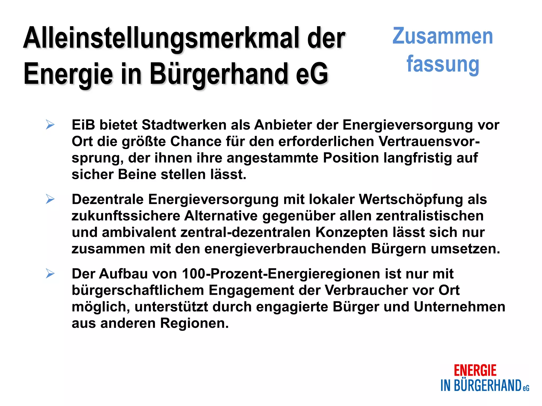 Alleinstellungsmerkmal der                        Zusammen
                                                   fassung
Energie in Bürgerhand eG
    EiB bietet Stadtwerken als Anbieter der Energieversorgung vor
     Ort die größte Chance für den erforderlichen Vertrauensvor-
     sprung, der ihnen ihre angestammte Position langfristig auf
     sicher Beine stellen lässt.
    Dezentrale Energieversorgung mit lokaler Wertschöpfung als
     zukunftssichere Alternative gegenüber allen zentralistischen
     und ambivalent zentral-dezentralen Konzepten lässt sich nur
     zusammen mit den energieverbrauchenden Bürgern umsetzen.
    Der Aufbau von 100-Prozent-Energieregionen ist nur mit
     bürgerschaftlichem Engagement der Verbraucher vor Ort
     möglich, unterstützt durch engagierte Bürger und Unternehmen
     aus anderen Regionen.
 