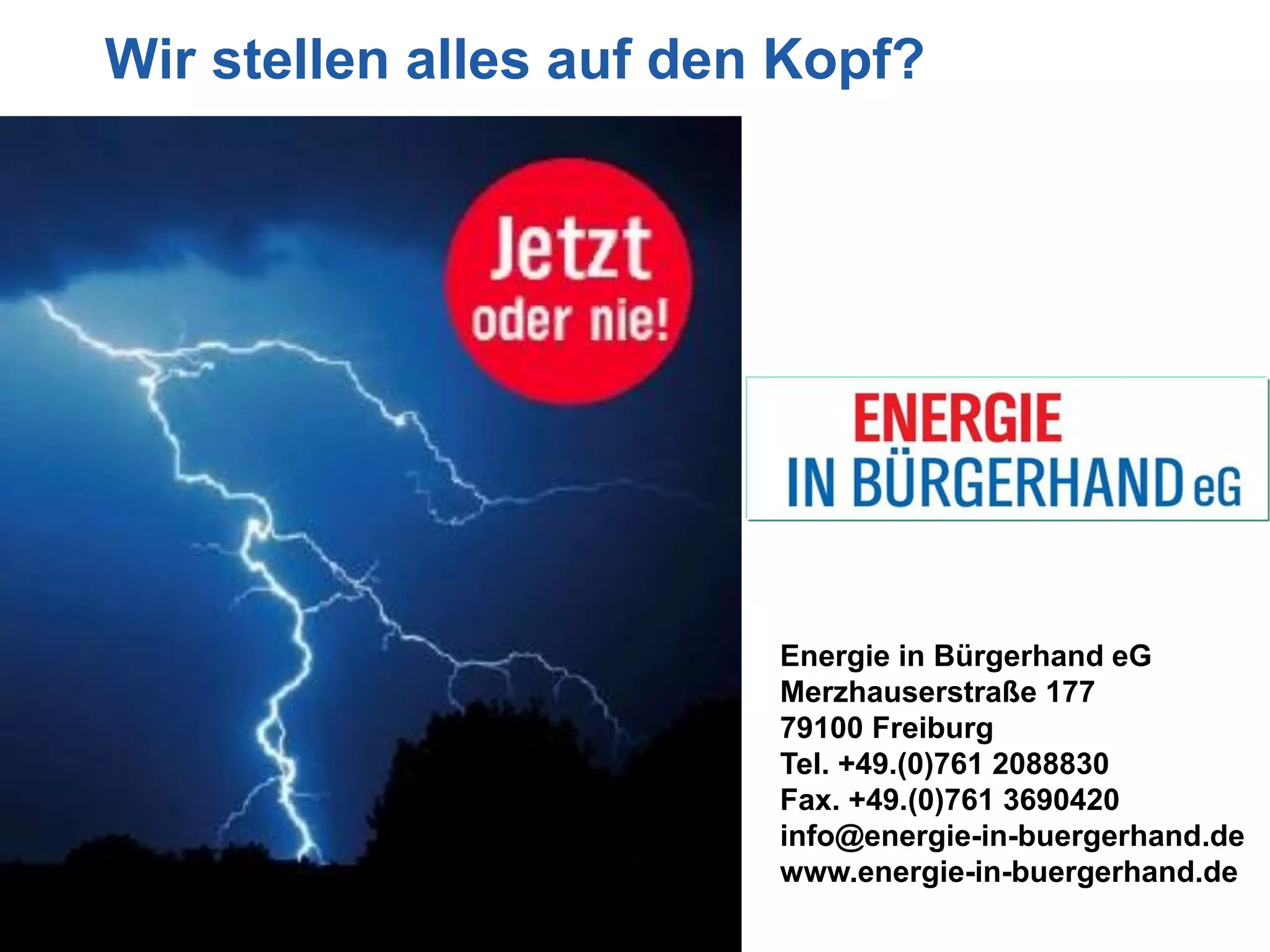 Wir stellen alles auf den Kopf?




                         Energie in Bürgerhand eG
                         Merzhauserstraße 177
                         79100 Freiburg
                         Tel. +49.(0)761 2088830
                         Fax. +49.(0)761 3690420
                         info@energie-in-buergerhand.de
                         www.energie-in-buergerhand.de
 