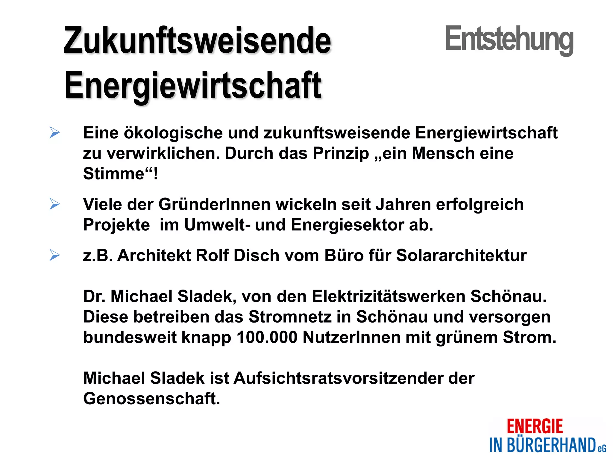 Zukunftsweisende                             Entstehung
    Energiewirtschaft
    Eine ökologische und zukunftsweisende Energiewirtschaft
     zu verwirklichen. Durch das Prinzip „ein Mensch eine
     Stimme“!
    Viele der GründerInnen wickeln seit Jahren erfolgreich
     Projekte im Umwelt- und Energiesektor ab.
    z.B. Architekt Rolf Disch vom Büro für Solararchitektur

     Dr. Michael Sladek, von den Elektrizitätswerken Schönau.
     Diese betreiben das Stromnetz in Schönau und versorgen
     bundesweit knapp 100.000 NutzerInnen mit grünem Strom.

     Michael Sladek ist Aufsichtsratsvorsitzender der
     Genossenschaft.
 