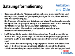 Satzungsformulierung                                Aufgaben
                                                        und Ziele
   Gegenstand ist „die Förderung einer sicheren, atomstromfreien und
    ökologischen, soweit möglich preisgünstigen Strom-, Gas-, Wärme-,
    und Wasserversorgung.
    Die Nutzung effizienter und dabei regenerativer Energiequellen sowie
    der sparsame Umgang mit Energie und Wasser sollen durch Beratung
    der Mitglieder und andere Aktivitäten gefördert werden.
    Hierdurch sollen Klimaschutz und gerechte Verteilung von
    Ressourcen erreicht werden.“
   Im Mittelpunkt der ersten Aktivitäten stand der Erwerb wesentlicher
    Anteile der Thüga, ehemalige Tochter des Energieversorgungsunter-
    nehmens E.ON, in der Beteiligungen an den Stadtwerken gebündelt
    sind.
    Auch wenn diese Beteiligung Ausgangspunkt für die EiB-Aktivi-täten
    war, ist die Beteiligung an weiteren Stadtwerken und Stadtwerke-
    verbünden von Beginn an grundsätzlicher Unternehmensgegenstand.
 