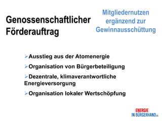 Mitgliedernutzen
Genossenschaftlicher            ergänzend zur
Förderauftrag                Gewinnausschüttung


    Ausstieg aus der Atomenergie
    Organisation von Bürgerbeteiligung
    Dezentrale, klimaverantwortliche
    Energieversorgung
    Organisation lokaler Wertschöpfung
 