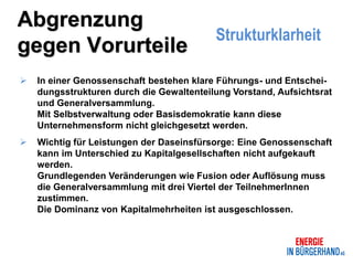 Abgrenzung
                                          Strukturklarheit
gegen Vorurteile
   In einer Genossenschaft bestehen klare Führungs- und Entschei-
    dungsstrukturen durch die Gewaltenteilung Vorstand, Aufsichtsrat
    und Generalversammlung.
    Mit Selbstverwaltung oder Basisdemokratie kann diese
    Unternehmensform nicht gleichgesetzt werden.
   Wichtig für Leistungen der Daseinsfürsorge: Eine Genossenschaft
    kann im Unterschied zu Kapitalgesellschaften nicht aufgekauft
    werden.
    Grundlegenden Veränderungen wie Fusion oder Auflösung muss
    die Generalversammlung mit drei Viertel der TeilnehmerInnen
    zustimmen.
    Die Dominanz von Kapitalmehrheiten ist ausgeschlossen.
 