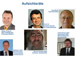 Aufsichtsräte
                                                                  Rolf Disch
                                                              Solar-Architekt




                                                      Prof. Dr.
                                                      Günther Rausch
                                                      Ev. Fachhochschule

Walter Krögner
Dipl. Forstingenieur,                                                       Frank Amann, Dipl.-
Freiburger Stadtrat                                                         Betriebswirt (BA),
                                                                            Wirtschaftsprüfer,
                                                                            Steuerberater




                    Matthias Hahn
                    Rechtsanwalt,       Michael Sladek EWS
                    Fachanwalt für    Schönau, Vorsitzender
                    Insolvenzrecht
 