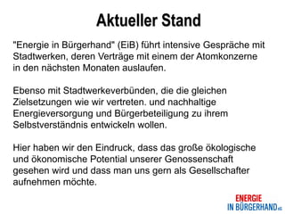Aktueller Stand
"Energie in Bürgerhand" (EiB) führt intensive Gespräche mit
Stadtwerken, deren Verträge mit einem der Atomkonzerne
in den nächsten Monaten auslaufen.

Ebenso mit Stadtwerkeverbünden, die die gleichen
Zielsetzungen wie wir vertreten. und nachhaltige
Energieversorgung und Bürgerbeteiligung zu ihrem
Selbstverständnis entwickeln wollen.

Hier haben wir den Eindruck, dass das große ökologische
und ökonomische Potential unserer Genossenschaft
gesehen wird und dass man uns gern als Gesellschafter
aufnehmen möchte.
 