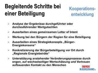 Begleitende Schritte bei                   Kooperations-
einer Beteiligung                           entwicklung
  Analyse der Ergebnisse durchgeführter oder
   durchzuführender Wertgutachten
  Ausarbeiten eines gemeinsamen Letter of Intent
  Werbung bei den Bürgern der Region für eine Beteiligung
  Ausarbeiten eines Strategiekonzepts „Bürger-
   Energiekonsens“
  Konkretisierung der Bürgerbeteiligung vor Ort durch
   „Regionale Energiebeiräte“
  Unterstützung anstehender Veränderungsprozesse durch
   engen, auf wechselseitiger Wertschätzung und Vertrauen
   aufbauenden Kontakt zu den Menschen
 