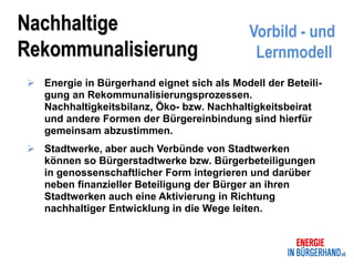 Nachhaltige                                 Vorbild - und
Rekommunalisierung                           Lernmodell
 Energie in Bürgerhand eignet sich als Modell der Beteili-
  gung an Rekommunalisierungsprozessen.
  Nachhaltigkeitsbilanz, Öko- bzw. Nachhaltigkeitsbeirat
  und andere Formen der Bürgereinbindung sind hierfür
  gemeinsam abzustimmen.
 Stadtwerke, aber auch Verbünde von Stadtwerken
  können so Bürgerstadtwerke bzw. Bürgerbeteiligungen
  in genossenschaftlicher Form integrieren und darüber
  neben finanzieller Beteiligung der Bürger an ihren
  Stadtwerken auch eine Aktivierung in Richtung
  nachhaltiger Entwicklung in die Wege leiten.
 