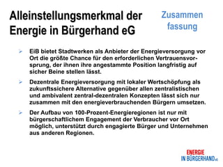 Alleinstellungsmerkmal der                        Zusammen
                                                   fassung
Energie in Bürgerhand eG
    EiB bietet Stadtwerken als Anbieter der Energieversorgung vor
     Ort die größte Chance für den erforderlichen Vertrauensvor-
     sprung, der ihnen ihre angestammte Position langfristig auf
     sicher Beine stellen lässt.
    Dezentrale Energieversorgung mit lokaler Wertschöpfung als
     zukunftssichere Alternative gegenüber allen zentralistischen
     und ambivalent zentral-dezentralen Konzepten lässt sich nur
     zusammen mit den energieverbrauchenden Bürgern umsetzen.
    Der Aufbau von 100-Prozent-Energieregionen ist nur mit
     bürgerschaftlichem Engagement der Verbraucher vor Ort
     möglich, unterstützt durch engagierte Bürger und Unternehmen
     aus anderen Regionen.
 