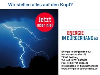 Wir stellen alles auf den Kopf?




                         Energie in Bürgerhand eG
                         Merzhauserstraße 177
                         79100 Freiburg
                         Tel. +49.(0)761 2088830
                         Fax. +49.(0)761 3690420
                         info@energie-in-buergerhand.de
                         www.energie-in-buergerhand.de
 