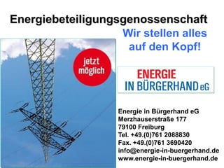 Energiebeteiligungsgenossenschaft
                   Wir stellen alles
                    auf den Kopf!




                   Energie in Bürgerhand eG
                   Merzhauserstraße 177
                   79100 Freiburg
                   Tel. +49.(0)761 2088830
                   Fax. +49.(0)761 3690420
                   info@energie-in-buergerhand.de
                   www.energie-in-buergerhand.de
 