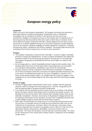 EnergieNed European energy policy
European energy policy
Introduction
2006 is the year of the European energy policy. The European Commission has presented a
green paper about the European energy policy, Commissioner Kroes is finishing her
investigation into the working of the market in the Electricity and Gas sectors and
Commissioner Piebalgs is increasing the pressure on the member states to implement the 2nd
Electricity and Gas Directives both by letter and in spirit in which they are intended. At the
end of 2006 the European Commission will make a definite judgement on the basis of these
documents as to whether additional measures are necessary to guarantee non-discriminatory
access to the networks, adequate availability of network capacity for competition, a fluid gas
and electricity market, transparency and effective regulation. This position paper discusses the
contribution that the Dutch energy sector can make to these discussions.
Principles
Ø The European energy policy is based on three main pillars - security of supply, sustainable
provision of energy and competitiviness. In order to promote development and support the
investment climate in the electricity and gas market in the long term it is necessary that
the European energy policy is predictable and that the various pillars are coherent with
each other.
Ø As the energy policy is a shared responsibility between Europe and the member states. The
European policy must focus on those points where actual added value can be provided
over and above national policies. Subsidiarity is and remains the main principle.
Ø European measures must be evaluated for their effectiveness beforehand. EnergieNed is
not in favour of measures that lead to an increase in European and Dutch bureaucracy and
an increase in the administrative burden for the sector. EnergieNed is, therefore, not in
favour of new annual European reports, for example about the security of supplies, or the
establishment of a new European Agency that will occupy itself with monitoring the supply
of energy.
Security of supply
Ø Security of supply requires diversification at three levels - relations with the producing
countries, routes for transport lines and energy sources. Therefore, energy policy must
form an important pillar of European and Dutch foreign policy.
Ø In its relations with the producing countries Europe must act as one block as the political
pioneer for import contracts and transport routes on behalf of the member countries. The
development of the internal market will be harmed when individual member states do this
bilaterally. EnergieNed is, therefore, also in favour of deepening the dialogue between the
EU and Russia and between the EU and OPEC. As well as this, EnergieNed advocates that
a similar dialogue should be started with the North African countries.
Ø With respect to diversification of energy sources it is stressed that the government must
not just focus on renewable sources of energy but must instead also make room for the
continued use of coal and gas. Fossil fuels, clean in the long term, and nuclear energy
cannot be separated from a transition to sustainable sources. What is at stake here is the
right balance between effectiveness, affordability, social costs and the return on
investments. This means that all options must be kept open and made possible. The choice
for the construction of new nuclear power stations remains a competence of the individual
member states.
 