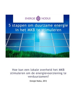 5 stappen om duurzame energie
    in het MKB te stimuleren




 Hoe kan een lokale overheid het MKB
stimuleren om de ­ nergievoorziening te
                   e
            ­v erduurzamen?
             Energie Nodus, 2012
 