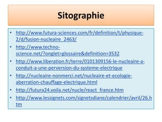 Sitographiehttp://www.scybolt.com/homework/lenergie_nucleaire.htmlhttp://science-energie.chez-alice.fr/energie/nuclav.htmlhttp://toutpourlaconstituante.blog.tdg.ch/archive/2009/11/05/fusion-et-fission.htmlhttp://oganisation.unblog.fr/2008/10/06/comment-fonctionne-une-centrale-nucleaire/http://hebergement.u-psud.fr/m2pie/http://pharouest.ac-rennes.frhttp://www.bruchenvironnement.org/gde_ressour_nucleaire1.html