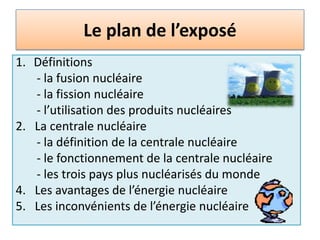 Le plan de l’exposéDéfinitions        - la fusion nucléaire       - la fission nucléaire       - l’utilisation des produits nucléaires2.   La centrale nucléaire      - la définition de la centrale nucléaire        - le fonctionnement de la centrale nucléaire      - les trois pays plus nucléarisés du monde4.   Les avantages de l’énergie nucléaire5.   Les inconvénients de l’énergie nucléaire