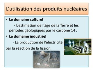 L’utilisation des produits nucléairesLe domaine culturel         - L’estimation de l'âge de la Terre et les périodes géologiques par le carbone 14 .Le domaine industriel         - La production de l’électricité par la réaction de la fission 