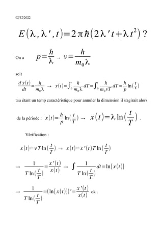 02/12/2022
E(λ ,λ' ,t)=2πℏ(2λ' t+λ t2
) ?
On a p=
h
λ
→ v=
h
m0 λ
soit
d x(t)
dt
=
h
m0 λ
→ x(t)=∫0
t h
m0 λ
dT =∫0
t h
m0 vT
dT =
h
p
ln(
t
τ)
tau étant un temp caractéristique pour annuler la dimension il s'agirait alors
de la période : x(t)=
h
p
ln(
t
T
) → x(t)=λ ln(
t
T
) .
Vérification :
x(t)=v T ln(
t
T
) → x(t)=x ' (t)T ln(
t
T
)
→
1
T ln(
t
T
)
=
x ' (t)
x(t)
→ ∫ 1
T ln(
t
T
)
dt=ln[x(t)]
→
1
T ln(
t
T
)
=(ln[ x(t)])'=
x ' (t)
x(t)
ok .
 