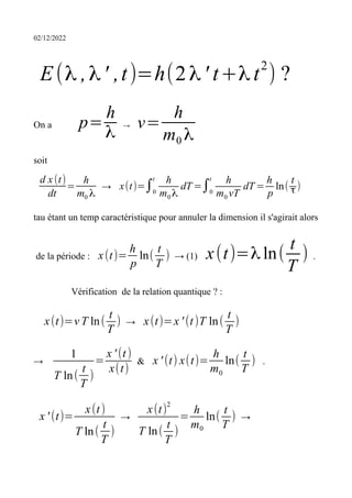 02/12/2022
E(λ ,λ' ,t)=h(2λ' t+λ t
2
) ?
On a p=
h
λ
→ v=
h
m0 λ
soit
d x(t)
dt
=
h
m0 λ
→ x(t)=∫0
t h
m0 λ
dT =∫0
t h
m0 vT
dT =
h
p
ln(
t
τ)
tau étant un temp caractéristique pour annuler la dimension il s'agirait alors
de la période : x(t)=
h
p
ln(
t
T
) → (1) x(t)=λ ln(
t
T
) .
Vérification de la relation quantique ? :
x(t)=v T ln(
t
T
) → x(t)=x ' (t)T ln(
t
T
)
→
1
T ln(
t
T
)
=
x ' (t)
x(t)
& x ' (t) x(t)=
h
m0
ln(
t
T
) .
x ' (t)=
x(t)
T ln(
t
T
)
→
x(t)
2
T ln(
t
T
)
=
h
m0
ln(
t
T
) →
 