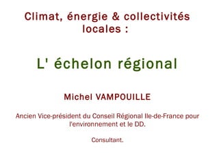 Climat, énergie & collectivités locales :  L' échelon régional Michel VAMPOUILLE Ancien Vice-président du Conseil Régional Ile-de-France pour l'environnement et le DD. Consultant. 