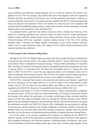 Energies 2008, 1 129
some similarities and differences among programs and try to find out which are the lessons to be
applied in the EU ETS. For example, they confirm that most of the programs work with registration
transfers and allow the banking of allowances, they consider monitoring and effective sanctions as
crucial mechanisms in the success of a program and they underline that the US Acid rain program had
lower costs than the most optimistic forecast. The authors also study the case of two companies, BP
and Shell that had established trading systems to reduce their emissions. Further information on the BP
trading system is also reported by Victor and House [16].
As commented before, apart from the schemes created in order to facilitate the achieving of the
objectives of reducing greenhouse gas emissions under the Kyoto Protocol, another phenomenon
related to carbon credits has started recently. We are talking about the voluntary market. The Chicago
Climate Exchange (CCX) has organized a voluntary trading scheme in the USA. CCX emitting
members make a voluntary, but legally binding, commitment to meet annual emission reduction
targets of all six major greenhouse gases. The trading of CCX Carbon Financial Instrument (CFI)
contracts facilitates the compliance.
3. The European Union emission trading scheme
Through the EU ETS, EU Member States pass part of the effort towards their Kyoto commitments
to the private sector (mostly utilities). The scheme officially started 1st
January 2005 and it is divided
in two Phases. Phase I corresponds to the period starting 1st
January 2005 and finishing 31st
December
2007, and Phase II coincides with the Kyoto Protocol commitment period and consequently goes from
1st
January 2008 to 31st
December 2012. The Phase III will probably start on 1st
January 2013 and
finish in 2020. The EU ETS is one of the most important policies at the European Union level to
achieve compliance with the Kyoto Protocol. The EU ETS is the largest emission trading scheme not
only in terms of allowances distributed but also in terms of the number of installations covered.
The EU ETS is a Cap and Trade system, in the sense that total emissions are limited or 'capped' and
the excess allowances can be traded. However, as it will be linked to the United Nations carbon
markets, the EU ETS will allow for more permits (ERUs and CERs) to enter into the system. It is
regulated by the 2003/87/EC Directive [17], amended by the Directive 2004/101/EC [18].
As pointed out by Kruger et al. [19], it is halfway between a wholly centralized and a completely
decentralized system. On the one hand, the central administrator, the European Commission, decides
the structure of the scheme, the participants in the market, and the gases whose emissions should be
reduced. On the other hand, the Member States fix, through the National Allocation Plans (NAPs)
approved by the European Commission, the national cap, and they allocate the emissions cap among
the installations covered by the 2003/87/EC Directive [20]. Additionally, the monitoring, the verifying
of real emissions and the reporting of the national compliance of the Kyoto Protocol is also done by
Member States who must punctually inform the European Commission. Member States also decide
about the way the allowances are distributed and the possibility of banking allowances among Phases.
Not all the sectors in the economy producing CO2 emissions are regulated by the 2003/87/EC
Directive and thus, not all of them participate in emission trading. In fact, the Directive only applies to
those companies belonging to the following industries: combustion plants, oil refineries, coke ovens,
iron and steel plants, and factories making cement, glass, lime, brick, ceramics, pulp and paper. Those
 