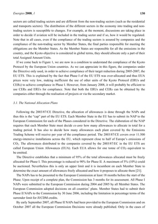 Energies 2008, 1 130
sectors are called trading sectors and are different from the non-trading sectors (such as the residential
and transports sectors). The distribution of the different sectors in the economy into trading and non-
trading sectors is susceptible to changes. For example, at the moment, discussions are taking place in
order to decide if aviation will be included in the trading sector and if so, how it would be regulated.
Note that in all cases, even if the compliance of the trading sectors is assured by companies and the
compliance of the non-trading sector by Member States, the final parties responsible for meeting the
obligations are the Member States. As the Member States are responsible for all the emissions in the
country, and the Kyoto objective is considered in global terms, they should allocate only a part of their
total Assigned Amount Units.
If we come back to Figure 1, we are now in a condition to understand the compliance of the Kyoto
Protocol by the European Union countries. As we can appreciate in this figure, the companies under
the Directive only used, in order to achieve compliance of their target reduction during 2005-2007, the
EU ETS. This is explained by the fact that Phase I of the EU ETS was over-allocated and thus EUA
prices were very low, making inefficient the use of other units of the Kyoto Protocol (ERUs and
CERs) to achieve compliance in Phase I. However, from January 2008, it will probably be efficient to
use CERs and ERUs for compliance. Note that both the ERUs and CERs can be obtained by the
companies either through the realisation of projects or via the secondary market.
3.1. The National Allocation Plans
Following the 2003/87/CE Directive, the allocation of allowances is done through the NAPs and
thus this is the “cap” part of the EU ETS. Each Member State in the EU has to submit its NAP to the
European Commission for each of the Phases considered in the Directive. The elaboration of the NAP
requires that each Member State must decide ex-ante how many allowances to allocate in total for a
trading period. It has also to decide how many allowances each plant covered by the Emissions
Trading Scheme will receive per year of the compliance period. The 2003/87/CE covers over 11.500
energy-intensive installations across the EU, which represent close to half of Europe’s emissions of
CO2. The allowances distributed to the companies covered by the 2003/87/EC in the EU ETS are
called European Union Allowances (EUA). Each EUA allows for one tonne of CO2–equivalent to
be emitted.
The Directive establishes that a minimum of 95% of the total allowances allocated must be freely
allocated for Phase I. This percentage is reduced to 90% for Phase II. A maximum of 5% (10%) could
be auctioned. Nevertheless this is only an upper limit and it is incumbent on each Member State to
determine the exact amount of allowances freely allocated and how it proposes to allocate them [21].
The NAPs has to be presented to the European Commission at least 18 months before the start of the
Phase. Upon receipt of a complete plan, the Commission has 3 months for its assessment. All Phase I
NAPs were submitted to the European Commission during 2004 and 2005 by all Member States. The
European Commission adopted decisions on all countries’ plans. Member States had to submit their
Phase II NAPs to the Commission by 30 June 2006, including the limitation in percentage terms of the
surrender limit for JI/CDM credits.
By early September 2007, all Phase II NAPs had been provided to the European Commission and on
October 2007 all the European Commission Decisions were already published. Only in the cases of
 