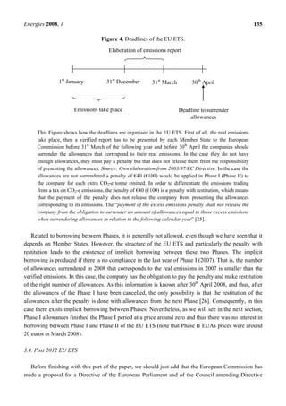 Energies 2008, 1 135
Figure 4. Deadlines of the EU ETS.
This Figure shows how the deadlines are organised in the EU ETS. First of all, the real emissions
take place, then a verified report has to be presented by each Member State to the European
Commission before 31st
March of the following year and before 30th
April the companies should
surrender the allowances that correspond to their real emissions. In the case they do not have
enough allowances, they must pay a penalty but that does not release them from the responsibility
of presenting the allowances. Source: Own elaboration from 2003/87/EC Directive. In the case the
allowances are not surrendered a penalty of €40 (€100) would be applied in Phase I (Phase II) to
the company for each extra CO2-e tonne emitted. In order to differentiate the emissions trading
from a tax on CO2-e emissions, the penalty of €40 (€100) is a penalty with restitution, which means
that the payment of the penalty does not release the company from presenting the allowances
corresponding to its emissions. The “payment of the excess emissions penalty shall not release the
company from the obligation to surrender an amount of allowances equal to those excess emissions
when surrendering allowances in relation to the following calendar year” [25].
Related to borrowing between Phases, it is generally not allowed, even though we have seen that it
depends on Member States. However, the structure of the EU ETS and particularly the penalty with
restitution leads to the existence of implicit borrowing between these two Phases. The implicit
borrowing is produced if there is no compliance in the last year of Phase I (2007). That is, the number
of allowances surrendered in 2008 that corresponds to the real emissions in 2007 is smaller than the
verified emissions. In this case, the company has the obligation to pay the penalty and make restitution
of the right number of allowances. As this information is known after 30th
April 2008, and thus, after
the allowances of the Phase I have been cancelled, the only possibility is that the restitution of the
allowances after the penalty is done with allowances from the next Phase [26]. Consequently, in this
case there exists implicit borrowing between Phases. Nevertheless, as we will see in the next section,
Phase I allowances finished the Phase I period at a price around zero and thus there was no interest in
borrowing between Phase I and Phase II of the EU ETS (note that Phase II EUAs prices were around
20 euros in March 2008).
3.4. Post 2012 EU ETS
Before finishing with this part of the paper, we should just add that the European Commission has
made a proposal for a Directive of the European Parliament and of the Council amending Directive
1st
January 31st
December
Emissions take place
31st
March 30th
April
Deadline to surrender
allowances
Elaboration of emissions report
 