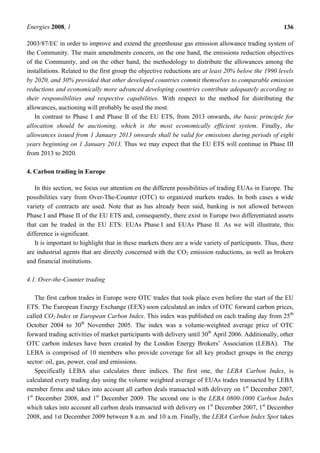 Energies 2008, 1 136
2003/87/EC in order to improve and extend the greenhouse gas emission allowance trading system of
the Community. The main amendments concern, on the one hand, the emissions reduction objectives
of the Community, and on the other hand, the methodology to distribute the allowances among the
installations. Related to the first group the objective reductions are at least 20% below the 1990 levels
by 2020, and 30% provided that other developed countries commit themselves to comparable emission
reductions and economically more advanced developing countries contribute adequately according to
their responsibilities and respective capabilities. With respect to the method for distributing the
allowances, auctioning will probably be used the most.
In contrast to Phase I and Phase II of the EU ETS, from 2013 onwards, the basic principle for
allocation should be auctioning, which is the most economically efficient system. Finally, the
allowances issued from 1 January 2013 onwards shall be valid for emissions during periods of eight
years beginning on 1 January 2013. Thus we may expect that the EU ETS will continue in Phase III
from 2013 to 2020.
4. Carbon trading in Europe
In this section, we focus our attention on the different possibilities of trading EUAs in Europe. The
possibilities vary from Over-The-Counter (OTC) to organized markets trades. In both cases a wide
variety of contracts are used. Note that as has already been said, banking is not allowed between
Phase I and Phase II of the EU ETS and, consequently, there exist in Europe two differentiated assets
that can be traded in the EU ETS: EUAs Phase I and EUAs Phase II. As we will illustrate, this
difference is significant.
It is important to highlight that in these markets there are a wide variety of participants. Thus, there
are industrial agents that are directly concerned with the CO2 emission reductions, as well as brokers
and financial institutions.
4.1. Over-the-Counter trading
The first carbon trades in Europe were OTC trades that took place even before the start of the EU
ETS. The European Energy Exchange (EEX) soon calculated an index of OTC forward carbon prices,
called CO2 Index or European Carbon Index. This index was published on each trading day from 25th
October 2004 to 30th
November 2005. The index was a volume-weighted average price of OTC
forward trading activities of market participants with delivery until 30th
April 2006. Additionally, other
OTC carbon indexes have been created by the London Energy Brokers’ Association (LEBA). The
LEBA is comprised of 10 members who provide coverage for all key product groups in the energy
sector: oil, gas, power, coal and emissions.
Specifically LEBA also calculates three indices. The first one, the LEBA Carbon Index, is
calculated every trading day using the volume weighted average of EUAs trades transacted by LEBA
member firms and takes into account all carbon deals transacted with delivery on 1st
December 2007,
1st
December 2008, and 1st
December 2009. The second one is the LEBA 0800-1000 Carbon Index
which takes into account all carbon deals transacted with delivery on 1st
December 2007, 1st
December
2008, and 1st December 2009 between 8 a.m. and 10 a.m. Finally, the LEBA Carbon Index Spot takes
 