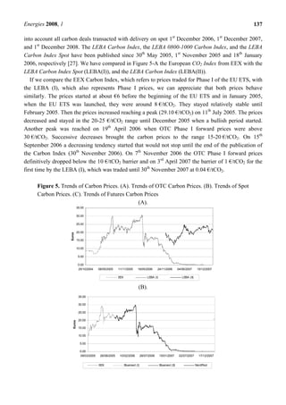 Energies 2008, 1 137
into account all carbon deals transacted with delivery on spot 1st
December 2006, 1st
December 2007,
and 1st
December 2008. The LEBA Carbon Index, the LEBA 0800-1000 Carbon Index, and the LEBA
Carbon Index Spot have been published since 30th
May 2005, 1st
November 2005 and 18th
January
2006, respectively [27]. We have compared in Figure 5-A the European CO2 Index from EEX with the
LEBA Carbon Index Spot (LEBA(I)), and the LEBA Carbon Index (LEBA(II)).
If we compare the EEX Carbon Index, which refers to prices traded for Phase I of the EU ETS, with
the LEBA (I), which also represents Phase I prices, we can appreciate that both prices behave
similarly. The prices started at about €6 before the beginning of the EU ETS and in January 2005,
when the EU ETS was launched, they were around 8 €/tCO2. They stayed relatively stable until
February 2005. Then the prices increased reaching a peak (29.10 €/tCO2) on 11th
July 2005. The prices
decreased and stayed in the 20-25 €/tCO2 range until December 2005 when a bullish period started.
Another peak was reached on 19th
April 2006 when OTC Phase I forward prices were above
30 €/tCO2. Successive decreases brought the carbon prices to the range 15-20 €/tCO2. On 15th
September 2006 a decreasing tendency started that would not stop until the end of the publication of
the Carbon Index (30th
November 2006). On 7th
November 2006 the OTC Phase I forward prices
definitively dropped below the 10 €/tCO2 barrier and on 3rd
April 2007 the barrier of 1 €/tCO2 for the
first time by the LEBA (I), which was traded until 30th
November 2007 at 0.04 €/tCO2.
Figure 5. Trends of Carbon Prices. (A). Trends of OTC Carbon Prices. (B). Trends of Spot
Carbon Prices. (C). Trends of Futures Carbon Prices
(A).
0.00
5.00
10.00
15.00
20.00
25.00
30.00
35.00
25/10/2004 06/05/2005 11/11/2005 19/05/2006 24/11/2006 04/06/2007 10/12/2007
Euros
EEX LEBA (I) LEBA (II)
(B).
0.00
5.00
10.00
15.00
20.00
25.00
30.00
35.00
09/03/2005 26/08/2005 10/02/2006 28/07/2006 15/01/2007 02/07/2007 17/12/2007
Euros
EEX Bluenext (I) Bluenext (II) NordPool
 
