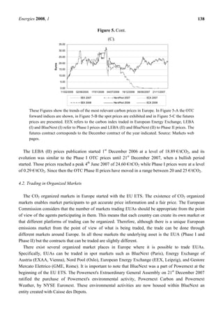 Energies 2008, 1 138
Figure 5. Cont.
(C).
0.00
5.00
10.00
15.00
20.00
25.00
30.00
35.00
11/02/2005 02/08/2005 17/01/2006 04/07/2006 19/12/2006 06/06/2007 21/11/2007
Euros
EEX 2007 NordPool 2007 ECX 2007
EEX 2008 NordPool 2008 ECX 2008
These Figures show the trends of the most relevant carbon prices in Europe. In Figure 5-A the OTC
forward indices are shown, in Figure 5-B the spot prices are exhibited and in Figure 5-C the futures
prices are presented. EEX refers to the carbon index traded in European Energy Exchange, LEBA
(I) and BlueNext (I) refer to Phase I prices and LEBA (II) and BlueNext (II) to Phase II prices. The
futures contract corresponds to the December contract of the year indicated. Source: Markets web
pages.
The LEBA (II) prices publication started 1st
December 2006 at a level of 18.89 €/tCO2, and its
evolution was similar to the Phase I OTC prices until 21st
December 2007, when a bullish period
started. Those prices reached a peak 4th
June 2007 of 24.60 €/tCO2 while Phase I prices were at a level
of 0.29 €/tCO2. Since then the OTC Phase II prices have moved in a range between 20 and 25 €/tCO2.
4.2. Trading in Organized Markets
The CO2 organized markets in Europe started with the EU ETS. The existence of CO2 organized
markets enables market participants to get accurate price information and a fair price. The European
Commission considers that the number of markets trading EUAs should be appropriate from the point
of view of the agents participating in them. This means that each country can create its own market or
that different platforms of trading can be organized. Therefore, although there is a unique European
emissions market from the point of view of what is being traded, the trade can be done through
different markets around Europe. In all those markets the underlying asset is the EUA (Phase I and
Phase II) but the contracts that can be traded are slightly different.
There exist several organized market places in Europe where it is possible to trade EUAs.
Specifically, EUAs can be traded in spot markets such as BlueNext (Paris), Energy Exchange of
Austria (EXAA, Vienna), Nord Pool (Oslo), European Energy Exchange (EEX, Leipzig), and Gestore
Mercato Elettrico (GME, Rome). It is important to note that BlueNext was a part of Powernext at the
beginning of the EU ETS. The Powernext's Extraordinary General Assembly on 21st
December 2007
ratified the purchase of Powernext's environmental activity, Powernext Carbon and Powernext
Weather, by NYSE Euronext. These environmental activities are now housed within BlueNext an
entity created with Caisse des Depots.
 