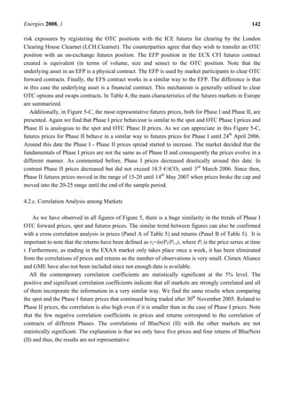 Energies 2008, 1 142
risk exposures by registering the OTC positions with the ICE futures for clearing by the London
Clearing House Clearnet (LCH.Clearnet). The counterparties agree that they wish to transfer an OTC
position with an on-exchange futures position. The EFP position in the ECX CFI futures contract
created is equivalent (in terms of volume, size and sense) to the OTC position. Note that the
underlying asset in an EFP is a physical contract. The EFP is used by market participants to clear OTC
forward contracts. Finally, the EFS contract works in a similar way to the EFP. The difference is that
in this case the underlying asset is a financial contract. This mechanism is generally utilised to clear
OTC options and swaps contracts. In Table 4, the main characteristics of the futures markets in Europe
are summarized.
Additionally, in Figure 5-C, the most representative futures prices, both for Phase I and Phase II, are
presented. Again we find that Phase I price behaviour is similar to the spot and OTC Phase I prices and
Phase II is analogous to the spot and OTC Phase II prices. As we can appreciate in this Figure 5-C,
futures prices for Phase II behave in a similar way to futures prices for Phase I until 24th
April 2006.
Around this date the Phase I - Phase II prices spread started to increase. The market decided that the
fundamentals of Phase I prices are not the same as of Phase II and consequently the prices evolve in a
different manner. As commented before, Phase I prices decreased drastically around this date. In
contrast Phase II prices decreased but did not exceed 18.5 €/tCO2 until 3rd
March 2006. Since then,
Phase II futures prices moved in the range of 15-20 until 14th
May 2007 when prices broke the cap and
moved into the 20-25 range until the end of the sample period.
4.2.c. Correlation Analysis among Markets
As we have observed in all figures of Figure 5, there is a huge similarity in the trends of Phase I
OTC forward prices, spot and futures prices. The similar trend between figures can also be confirmed
with a cross correlation analysis in prices (Panel A of Table 5) and returns (Panel B of Table 5). It is
important to note that the returns have been defined as rt=ln(Pt/Pt-1), where Pt is the price series at time
t. Furthermore, as trading in the EXAA market only takes place once a week, it has been eliminated
from the correlations of prices and returns as the number of observations is very small. Climex Aliance
and GME have also not been included since not enough data is available.
All the contemporary correlation coefficients are statistically significant at the 5% level. The
positive and significant correlation coefficients indicate that all markets are strongly correlated and all
of them incorporate the information in a very similar way. We find the same results when comparing
the spot and the Phase I future prices that continued being traded after 30th
November 2005. Related to
Phase II prices, the correlation is also high even if it is smaller than in the case of Phase I prices. Note
that the few negative correlation coefficients in prices and returns correspond to the correlation of
contracts of different Phases. The correlations of BlueNext (II) with the other markets are not
statistically significant. The explanation is that we only have five prices and four returns of BlueNext
(II) and thus, the results are not representative.
 