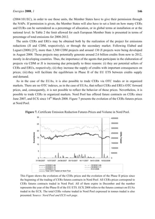 Energies 2008, 1 146
(2004/101/EC), in order to use those units, the Member States have to give their permission through
the NAPs. If permission is given, the Member States will also have to set a limit on how many CERs
and EURs can be surrendered as a percentage of allocation, or in global terms at installation or at the
national level. In Table 2 the limit allowed for each European Member State is presented in terms of
percentage of total emissions for 2008-2012.
The units CERs and ERUs may be obtained both by the realization of the project for emissions
reductions (JI and CDM, respectively), or through the secondary market. Following Elabed and
Leguet (2008) [37], more than 3,500 CDM projects and around 130 JI projects were being developed
in August 2008. Those projects may potentially generate around 2.6 billion credits from now to 2012,
mostly in developing countries. Thus, the importance of the agents that participate in the elaboration of
projects via CDM or JI is increasing due principally to three reasons: (i) they are potential sellers of
CERs and ERUs, respectively; (ii) they increase the supply of credits with important consequences on
prices; (iii) they will facilitate the equilibrium in Phase II of the EU ETS between credits supply
and demand.
As in the case of the EUAs, it is also possible to trade CERs via OTC trades or in organized
markets. There are no OTC indexes, as in the case of EUAs, that reflect CERs and ERUs OTC forward
prices, and, consequently, it is not possible to reflect the behavior of those prices. Nevertheless, it is
possible to trade CERs in organized markets. Nord Pool has offered future contracts on CERs since
June 2007, and ECX since 14th
March 2008. Figure 7 presents the evolution of the CERs futures prices
at Nord Pool.
Figure 7. Certificate Emission Reduction Futures Prices and Volume in Nord Pool.
0
5
10
15
20
25
30
01/06/2007 13/07/2007 24/08/2007 05/10/2007 16/11/2007 04/01/2008 15/02/2008
Euros/tonne
0
500000
1000000
1500000
2000000
2500000
3000000
3500000
4000000
CERsTraded
CERDEC-08 CERDEC-09
CERDEC-10 CERDEC-11
CERDEC-12 ECX 2008
Total CER Traded at Nord Pool
This Figure shows the evolution of the CERs prices and the evolution of the Phase II prices since
the beginning of the trading of CERs futures contracts in Nord Pool. All CERs prices correspond to
CERs futures contracts traded in Nord Pool. All of them expire in December and the number
represents the year of the Phase II of the EU ETS. ECX 2008 refers to the futures contract on EUAs
traded in the ECX. The total CERs volume traded in Nord Pool expressed in tonnes traded is also
presented. Source: Nord Pool and ECX web page.
 
